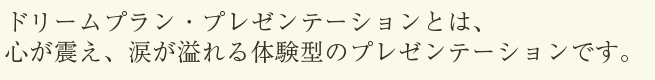 ドリームプラン・プレゼンテーションとは心が震え、涙が溢れる体験型のプレゼンテーションです。